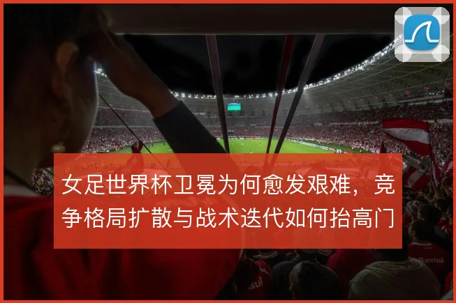 女足世界杯卫冕为何愈发艰难,竞争格局扩散与战术迭代如何抬高门槛