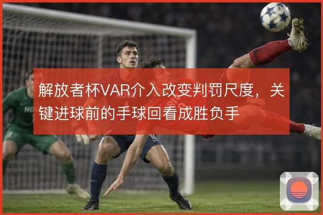 解放者杯VAR介入改变判罚尺度，关键进球前的手球回看成胜负手