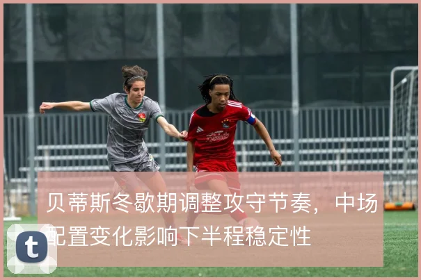 贝蒂斯冬歇期调整攻守节奏,中场配置变化影响下半程稳定性