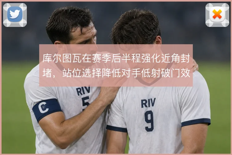 库尔图瓦在赛季后半程强化近角封堵,站位选择降低对手低射破门效率