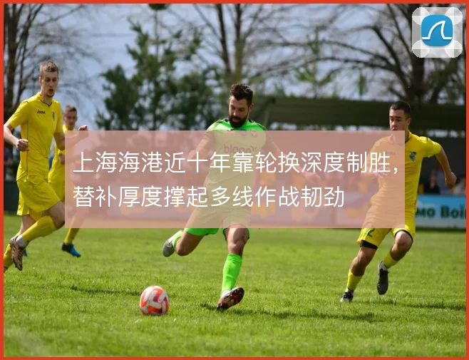 上海海港近十年靠轮换深度制胜，替补厚度撑起多线作战韧劲