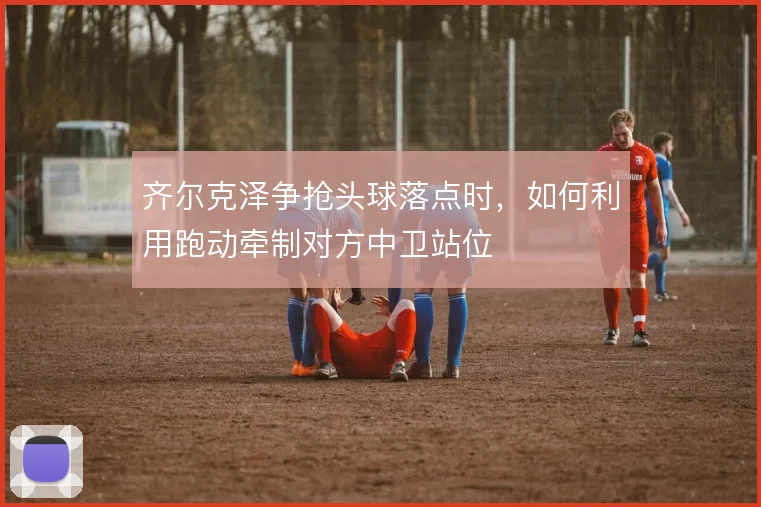齐尔克泽争抢头球落点时,如何利用跑动牵制对方中卫站位