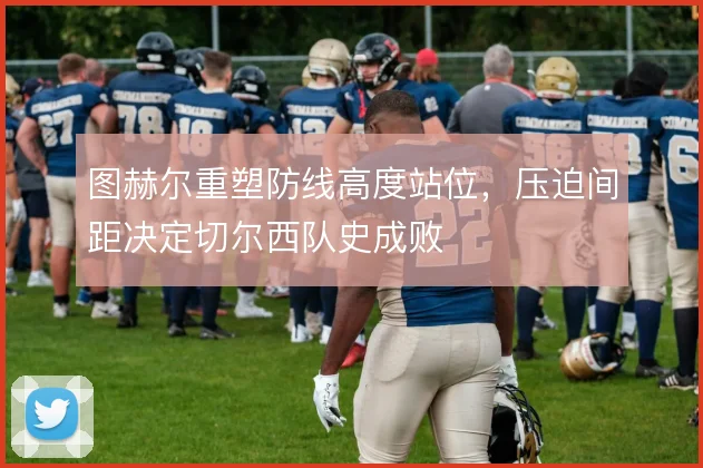 图赫尔重塑防线高度站位,压迫间距决定切尔西队史成败