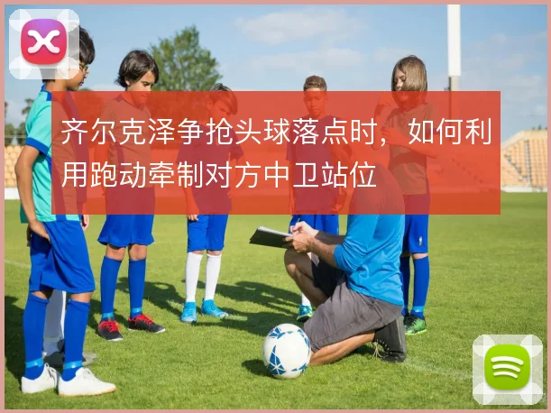 齐尔克泽争抢头球落点时,如何利用跑动牵制对方中卫站位