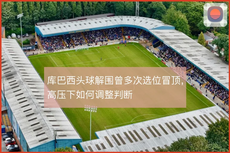 库巴西头球解围曾多次选位冒顶,高压下如何调整判断