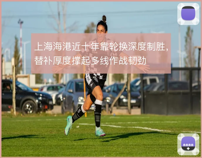 上海海港近十年靠轮换深度制胜，替补厚度撑起多线作战韧劲