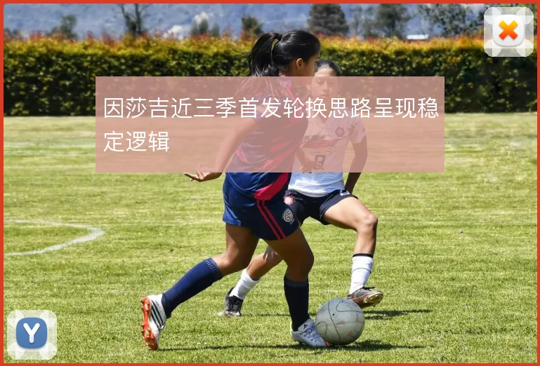 因莎吉近三季首发轮换思路呈现稳定逻辑
