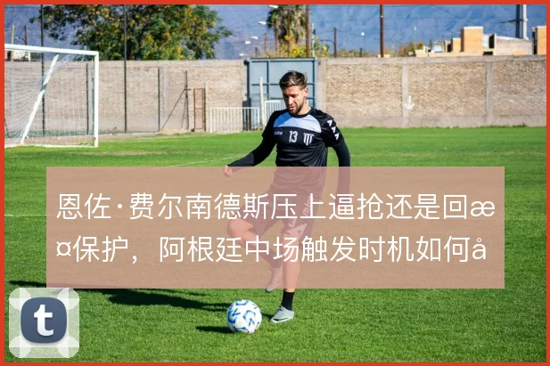 恩佐·费尔南德斯压上逼抢还是回撤保护，阿根廷中场触发时机如何取舍