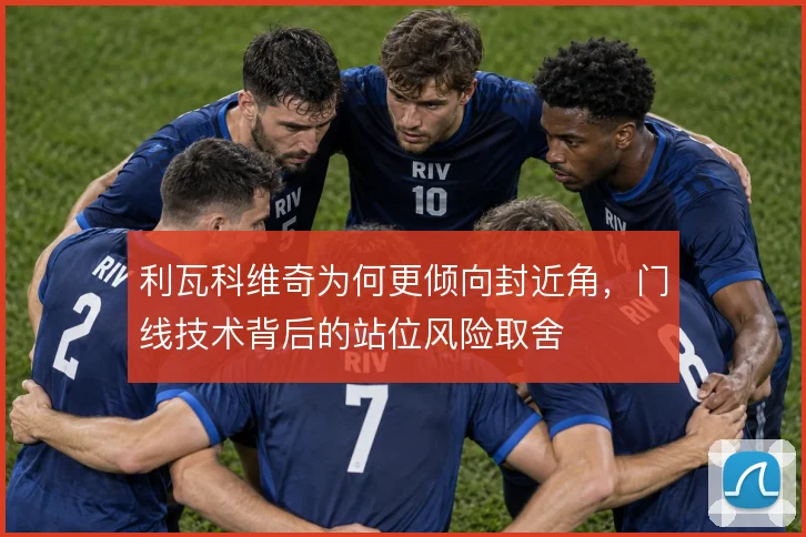 利瓦科维奇为何更倾向封近角，门线技术背后的站位风险取舍