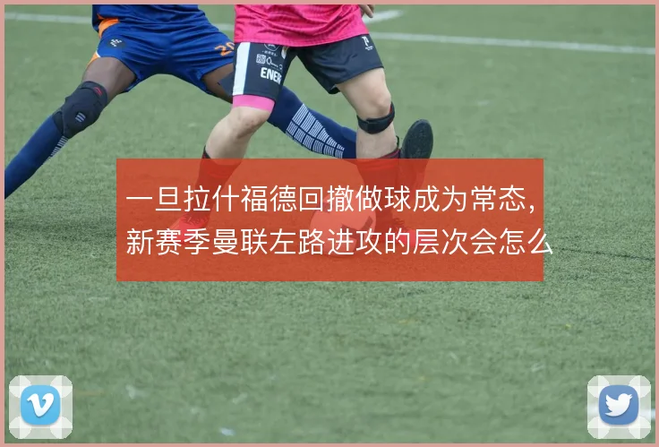 一旦拉什福德回撤做球成为常态,新赛季曼联左路进攻的层次会怎么变