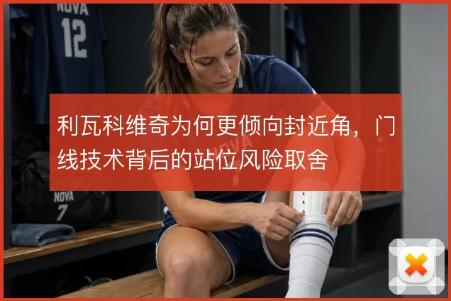 利瓦科维奇为何更倾向封近角,门线技术背后的站位风险取舍