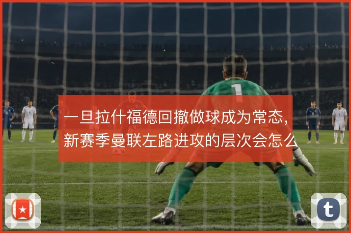 一旦拉什福德回撤做球成为常态,新赛季曼联左路进攻的层次会怎么变