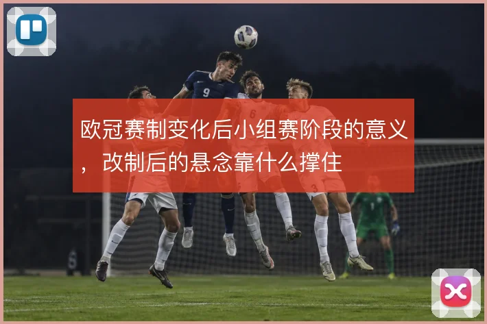 欧冠赛制变化后小组赛阶段的意义，改制后的悬念靠什么撑住