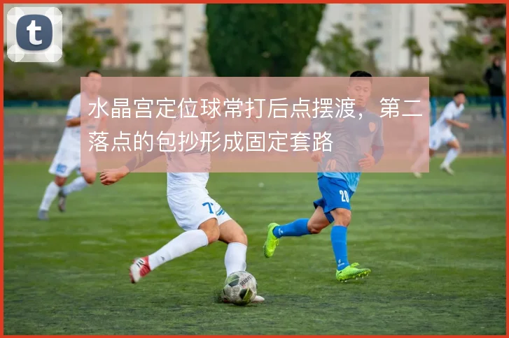 水晶宫定位球常打后点摆渡，第二落点的包抄形成固定套路