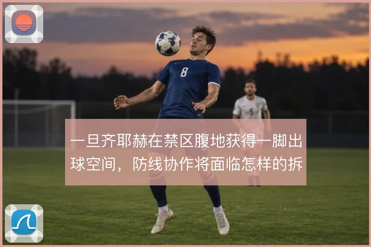 一旦齐耶赫在禁区腹地获得一脚出球空间,防线协作将面临怎样的拆解难题