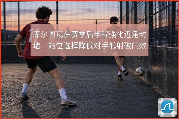 库尔图瓦在赛季后半程强化近角封堵,站位选择降低对手低射破门效率