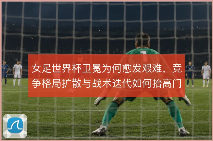 女足世界杯卫冕为何愈发艰难，竞争格局扩散与战术迭代如何抬高门槛