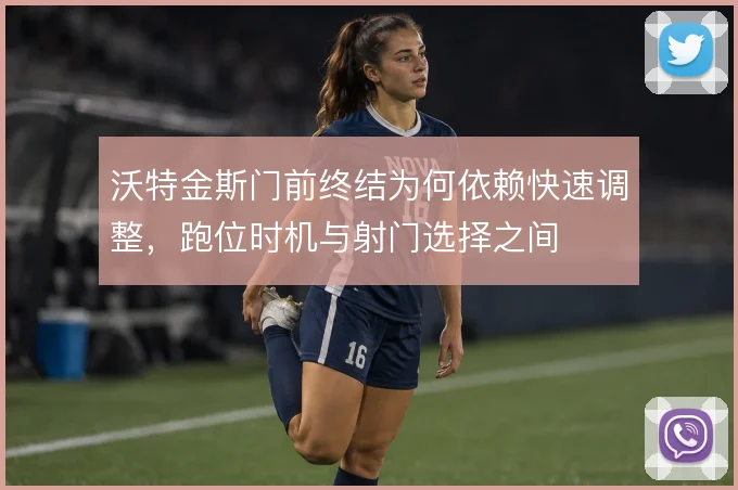 沃特金斯门前终结为何依赖快速调整,跑位时机与射门选择之间