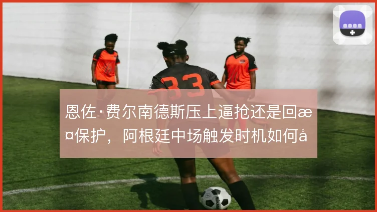 恩佐·费尔南德斯压上逼抢还是回撤保护，阿根廷中场触发时机如何取舍