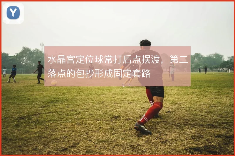 水晶宫定位球常打后点摆渡，第二落点的包抄形成固定套路