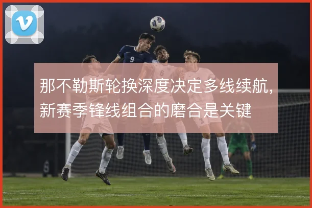 那不勒斯轮换深度决定多线续航，新赛季锋线组合的磨合是关键